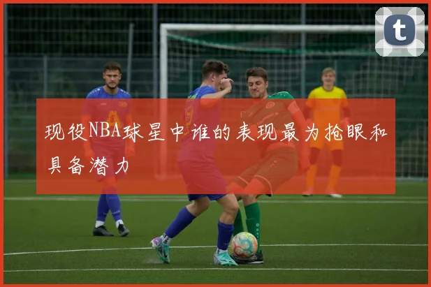 现役NBA球星中谁的表现最为抢眼和具备潜力