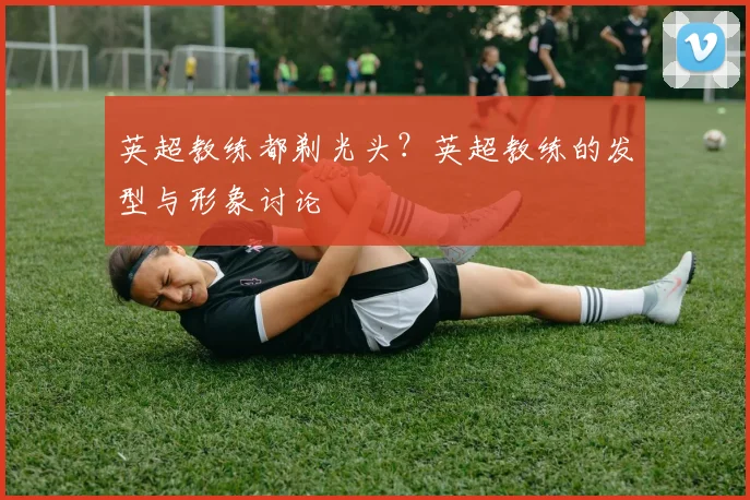 英超教练都剃光头？英超教练的发型与形象讨论